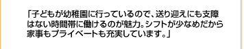 「子どもが今年から幼稚園に行き始めたので、仕事しようかな…と考え始めて。手が離れたとはいえ、時間の拘束はあるので、都合のつきやすいアルバイトを選びました。」